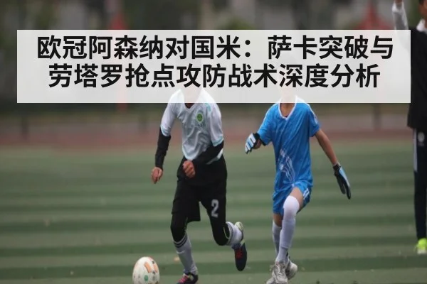 欧冠阿森纳对国米：萨卡突破与劳塔罗抢点攻防战术深度分析（kaiyun）